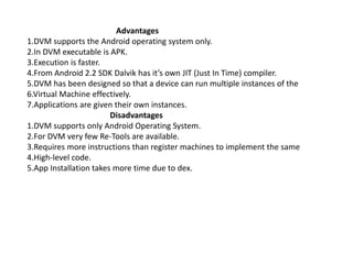 Advantages
1.DVM supports the Android operating system only.
2.In DVM executable is APK.
3.Execution is faster.
4.From Android 2.2 SDK Dalvik has it’s own JIT (Just In Time) compiler.
5.DVM has been designed so that a device can run multiple instances of the
6.Virtual Machine effectively.
7.Applications are given their own instances.
Disadvantages
1.DVM supports only Android Operating System.
2.For DVM very few Re-Tools are available.
3.Requires more instructions than register machines to implement the same
4.High-level code.
5.App Installation takes more time due to dex.
 