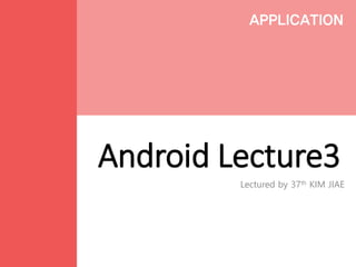 Android Lecture3
Lectured by 37th KIM JIAE
APPLICATION
 