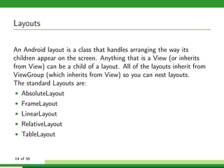 Layouts

An Android layout is a class that handles arranging the way its
children appear on the screen. Anything that is a View (or inherits
from View) can be a child of a layout. All of the layouts inherit from
ViewGroup (which inherits from View) so you can nest layouts.
The standard Layouts are:
• AbsoluteLayout
• FrameLayout
• LinearLayout
• RelativeLayout
• TableLayout


14 of 35
 