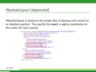 AbsoluteLayout (deprecated)

AbsoluteLayout is based on the simple idea of placing each control at
an absolute position. You specify the exact x and y coordinates on
the screen for each control.




15 of 35
 