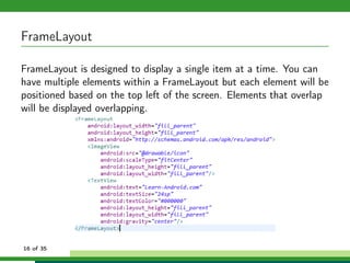 FrameLayout

FrameLayout is designed to display a single item at a time. You can
have multiple elements within a FrameLayout but each element will be
positioned based on the top left of the screen. Elements that overlap
will be displayed overlapping.




16 of 35
 