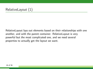 RelativeLayout (1)




RelativeLayout lays out elements based on their relationships with one
another, and with the parent container. RelativeLayout is very
powerful but the most complicated one, and we need several
properties to actually get the layout we want.




18 of 35
 