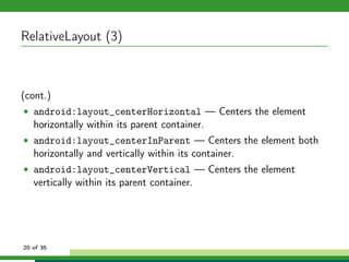 RelativeLayout (3)



(cont.)
• android:layout_centerHorizontal — Centers the element
   horizontally within its parent container.
• android:layout_centerInParent — Centers the element both
   horizontally and vertically within its container.
• android:layout_centerVertical — Centers the element
   vertically within its parent container.




20 of 35
 