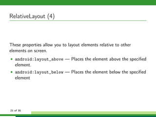 RelativeLayout (4)



These properties allow you to layout elements relative to other
elements on screen.
• android:layout_above — Places the element above the speciﬁed
   element.
• android:layout_below — Places the element below the speciﬁed
   element




21 of 35
 