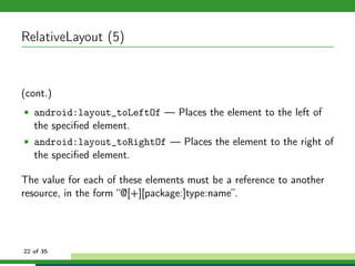 RelativeLayout (5)


(cont.)
• android:layout_toLeftOf — Places the element to the left of
   the speciﬁed element.
• android:layout_toRightOf — Places the element to the right of
   the speciﬁed element.

The value for each of these elements must be a reference to another
resource, in the form “@[+][package:]type:name”.




22 of 35
 