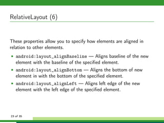 RelativeLayout (6)


These properties allow you to specify how elements are aligned in
relation to other elements.
• android:layout_alignBaseline — Aligns baseline of the new
   element with the baseline of the speciﬁed element.
• android:layout_alignBottom — Aligns the bottom of new
   element in with the bottom of the speciﬁed element.
• android:layout_alignLeft — Aligns left edge of the new
   element with the left edge of the speciﬁed element.




23 of 35
 