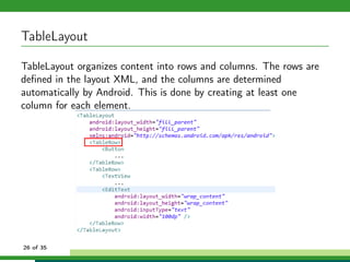 TableLayout

TableLayout organizes content into rows and columns. The rows are
deﬁned in the layout XML, and the columns are determined
automatically by Android. This is done by creating at least one
column for each element.




26 of 35
 