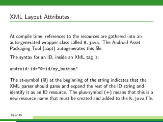 XML Layout Attributes

At compile time, references to the resources are gathered into an
auto-generated wrapper class called R.java. The Android Asset
Packaging Tool (aapt) autogenerates this ﬁle.
The syntax for an ID, inside an XML tag is:

android:id="@+id/my_button"

The at-symbol (@) at the beginning of the string indicates that the
XML parser should parse and expand the rest of the ID string and
identify it as an ID resource. The plus-symbol (+) means that this is a
new resource name that must be created and added to the R.java ﬁle.


28 of 35
 