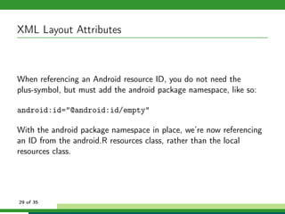 XML Layout Attributes



When referencing an Android resource ID, you do not need the
plus-symbol, but must add the android package namespace, like so:

android:id="@android:id/empty"

With the android package namespace in place, we’re now referencing
an ID from the android.R resources class, rather than the local
resources class.




29 of 35
 
