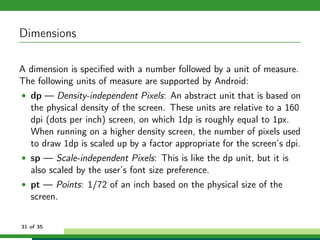 Dimensions

A dimension is speciﬁed with a number followed by a unit of measure.
The following units of measure are supported by Android:
• dp — Density-independent Pixels: An abstract unit that is based on
   the physical density of the screen. These units are relative to a 160
   dpi (dots per inch) screen, on which 1dp is roughly equal to 1px.
   When running on a higher density screen, the number of pixels used
   to draw 1dp is scaled up by a factor appropriate for the screen’s dpi.
• sp — Scale-independent Pixels: This is like the dp unit, but it is
   also scaled by the user’s font size preference.
• pt — Points: 1/72 of an inch based on the physical size of the
   screen.


31 of 35
 