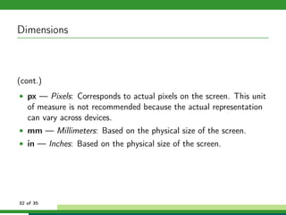 Dimensions



(cont.)
• px — Pixels: Corresponds to actual pixels on the screen. This unit
   of measure is not recommended because the actual representation
   can vary across devices.
• mm — Millimeters: Based on the physical size of the screen.
• in — Inches: Based on the physical size of the screen.




32 of 35
 