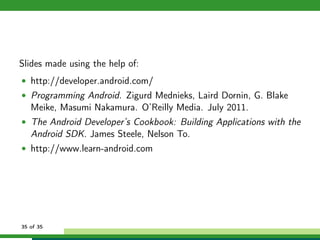 Slides made using the help of:
• http://developer.android.com/
• Programming Android. Zigurd Mednieks, Laird Dornin, G. Blake
   Meike, Masumi Nakamura. O’Reilly Media. July 2011.
• The Android Developer’s Cookbook: Building Applications with the
   Android SDK. James Steele, Nelson To.
• http://www.learn-android.com




35 of 35
 