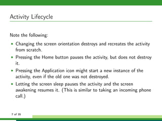Activity Lifecycle

Note the following:
• Changing the screen orientation destroys and recreates the activity
   from scratch.
• Pressing the Home button pauses the activity, but does not destroy
   it.
• Pressing the Application icon might start a new instance of the
   activity, even if the old one was not destroyed.
• Letting the screen sleep pauses the activity and the screen
   awakening resumes it. (This is similar to taking an incoming phone
   call.)


7 of 35
 