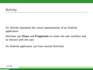 Activity



An Activity represents the visual representation of an Android
application.
Activities use Views and Fragments to create the user interface and
to interact with the user.

An Android application can have several Activities.




9 of 35
 