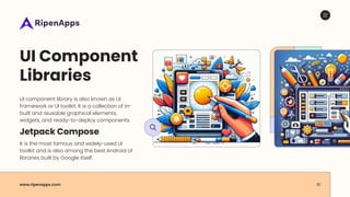 www.ripenapps.com 10
UI Component
Libraries
UI component library is also known as UI
framework or UI toolkit. It is a collection of in-
built and reusable graphical elements,
widgets, and ready-to-deploy components.
Jetpack Compose
It is the most famous and widely-used UI
toolkit and is also among the best Android UI
libraries built by Google itself.
 