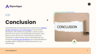 Conclusion
Android libraries are essential tools & resources for building
quality and feature-rich Android apps. They empower
developers with additional capability to create custom
features and improve overall development speed every
library comes with its own unique features and tools.
Therefore, to make the best use of Android libraries, you
should hire Android app developers who hold specialized or
qualified skills in utilizing the required libraries for your
Android app.
www.ripenapps.com 13
 