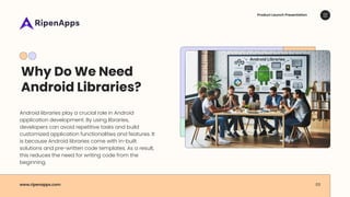 Why Do We Need
Android Libraries?
Android libraries play a crucial role in Android
application development. By using libraries,
developers can avoid repetitive tasks and build
customized application functionalities and features. It
is because Android libraries come with in-built
solutions and pre-written code templates. As a result,
this reduces the need for writing code from the
beginning.
Product Launch Presentation
www.ripenapps.com 03
Android Libraries
 