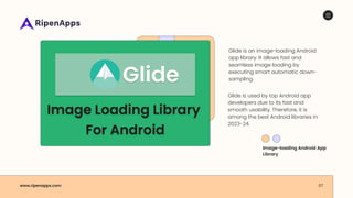 www.ripenapps.com 07
Glide is an image-loading Android
app library. It allows fast and
seamless image loading by
executing smart automatic down-
sampling.
Glide is used by top Android app
developers due to its fast and
smooth usability. Therefore, it is
among the best Android libraries in
2023-24.
Image-loading Android App
Library
 