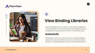 View Binding Libraries
View binding libraries are used for reducing the boilerplate
code. Developers use these libraries while assigning views to
variables and having access to them in the activity class.
www.ripenapps.com
Butterknife is a famous view library that assists developers
assign ids to views smoothly. It uses an annotation-based
library for making boilerplate code for Android applications.
09
Butterknife
 