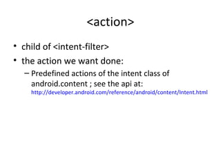 <action>
• child of <intent-filter>
• the action we want done:
– Predefined actions of the intent class of
android.content ; see the api at:
http://developer.android.com/reference/android/content/Intent.html
 