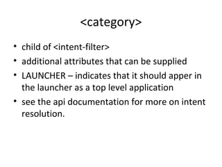 <category>
• child of <intent-filter>
• additional attributes that can be supplied
• LAUNCHER – indicates that it should apper in
the launcher as a top level application
• see the api documentation for more on intent
resolution.
 