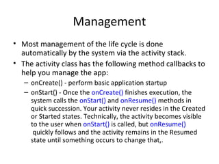 Management
• Most management of the life cycle is done
automatically by the system via the activity stack.
• The activity class has the following method callbacks to
help you manage the app:
– onCreate() - perform basic application startup
– onStart() - Once the onCreate() finishes execution, the
system calls the onStart() and onResume() methods in
quick succession. Your activity never resides in the Created
or Started states. Technically, the activity becomes visible
to the user when onStart() is called, but onResume()
quickly follows and the activity remains in the Resumed
state until something occurs to change that,.
 