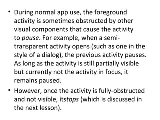 • During normal app use, the foreground
activity is sometimes obstructed by other
visual components that cause the activity
to pause. For example, when a semi-
transparent activity opens (such as one in the
style of a dialog), the previous activity pauses.
As long as the activity is still partially visible
but currently not the activity in focus, it
remains paused.
• However, once the activity is fully-obstructed
and not visible, itstops (which is discussed in
the next lesson).
 