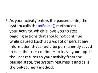 • As your activity enters the paused state, the
system calls theonPause() method on
your Activity, which allows you to stop
ongoing actions that should not continue
while paused (such as a video) or persist any
information that should be permanently saved
in case the user continues to leave your app. If
the user returns to your activity from the
paused state, the system resumes it and calls
the onResume() method.
 
