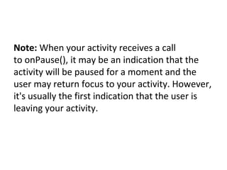 Note: When your activity receives a call 
to onPause(), it may be an indication that the 
activity will be paused for a moment and the 
user may return focus to your activity. However, 
it's usually the first indication that the user is 
leaving your activity.
 
 