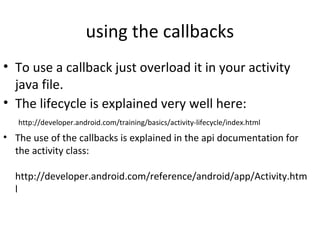 using the callbacks
• To use a callback just overload it in your activity 
java file.
• The lifecycle is explained very well here:
 http://developer.android.com/training/basics/activity-lifecycle/index.html
• The use of the callbacks is explained in the api documentation for 
the activity class:
 
http://developer.android.com/reference/android/app/Activity.htm
l 
 