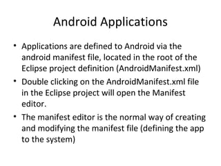 Android Applications
• Applications are defined to Android via the
android manifest file, located in the root of the
Eclipse project definition (AndroidManifest.xml)
• Double clicking on the AndroidManifest.xml file
in the Eclipse project will open the Manifest
editor.
• The manifest editor is the normal way of creating
and modifying the manifest file (defining the app
to the system)
 