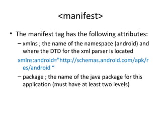 <manifest>
• The manifest tag has the following attributes:
– xmlns ; the name of the namespace (android) and
where the DTD for the xml parser is located
xmlns:android="http://schemas.android.com/apk/r
es/android “
– package ; the name of the java package for this
application (must have at least two levels)
 