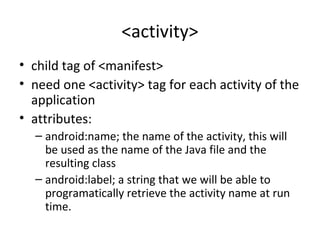 <activity>
• child tag of <manifest>
• need one <activity> tag for each activity of the
application
• attributes:
– android:name; the name of the activity, this will
be used as the name of the Java file and the
resulting class
– android:label; a string that we will be able to
programatically retrieve the activity name at run
time.
 