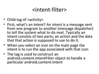 <intent-filter>
• Child tag of <activity>
• First, what’s an intent? An intent is a message sent
from one program to another (message dispatcher)
to tell the system what to do next. Typically an
intent consists of two parts; an action and the data
that that action is supposed to use to do it.
• When you select an icon on the main page the
intent is to run the app associated with that icon
• The tag is used to construct an
android.content.IntentFilter object to handle a
particular android.content.Intent
 