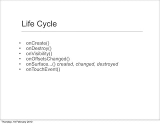 Life Cycle

                   onCreate()
                   onDestroy()
                   onVisibility()
                   onOffsetsChanged()
                   onSurface...() created, changed, destroyed
                   onTouchEvent()




Thursday, 18 February 2010
 