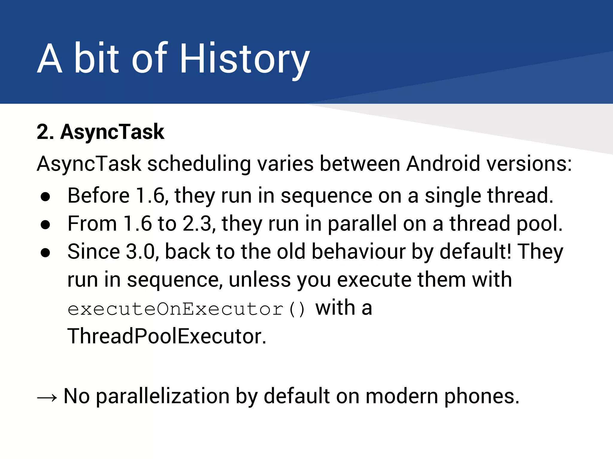 A bit of History
2. AsyncTask
AsyncTask scheduling varies between Android versions:
● Before 1.6, they run in sequence on a single thread.
● From 1.6 to 2.3, they run in parallel on a thread pool.
● Since 3.0, back to the old behaviour by default! They
run in sequence, unless you execute them with
executeOnExecutor() with a
ThreadPoolExecutor.
→ No parallelization by default on modern phones.
 