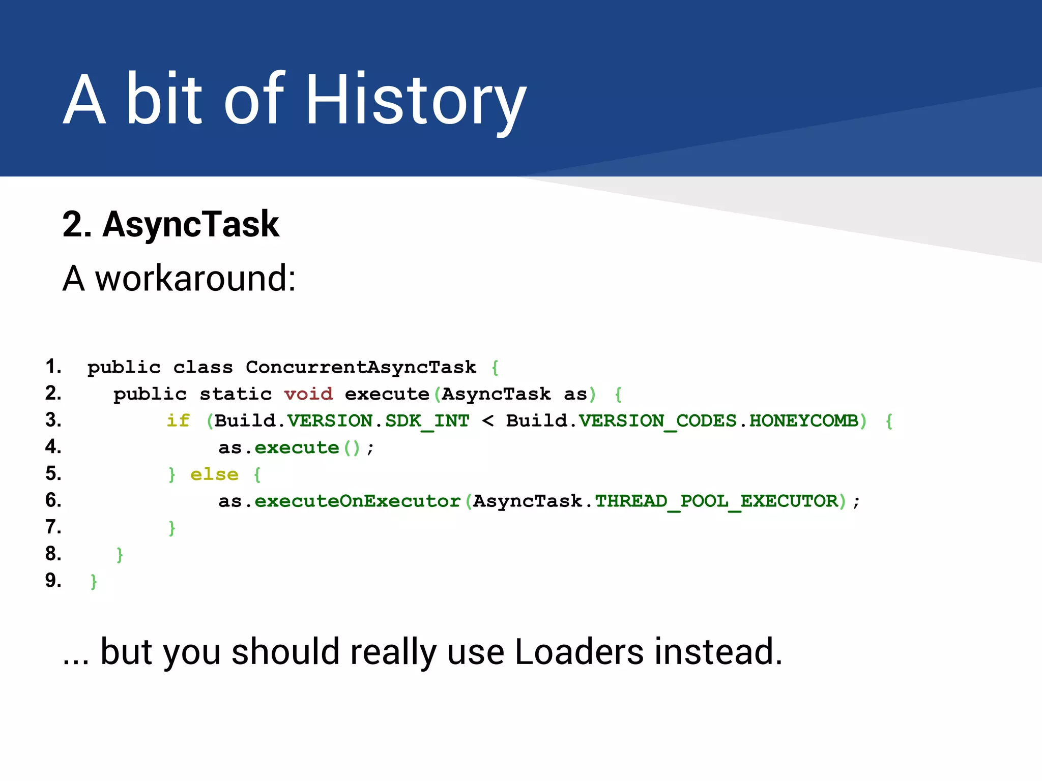 A bit of History
2. AsyncTask
A workaround:
1. public class ConcurrentAsyncTask {
2. public static void execute(AsyncTask as) {
3. if (Build.VERSION.SDK_INT < Build.VERSION_CODES.HONEYCOMB) {
4. as.execute();
5. } else {
6. as.executeOnExecutor(AsyncTask.THREAD_POOL_EXECUTOR);
7. }
8. }
9. }
... but you should really use Loaders instead.
 