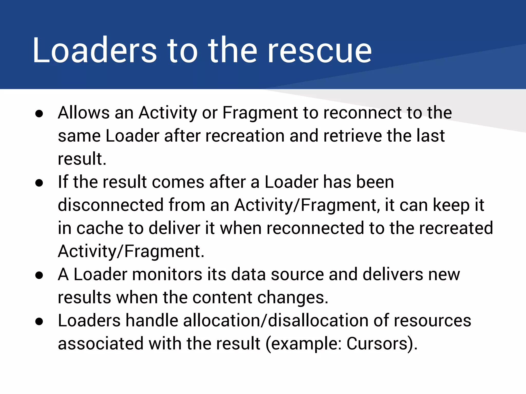 Loaders to the rescue
● Allows an Activity or Fragment to reconnect to the
same Loader after recreation and retrieve the last
result.
● If the result comes after a Loader has been
disconnected from an Activity/Fragment, it can keep it
in cache to deliver it when reconnected to the recreated
Activity/Fragment.
● A Loader monitors its data source and delivers new
results when the content changes.
● Loaders handle allocation/disallocation of resources
associated with the result (example: Cursors).
 