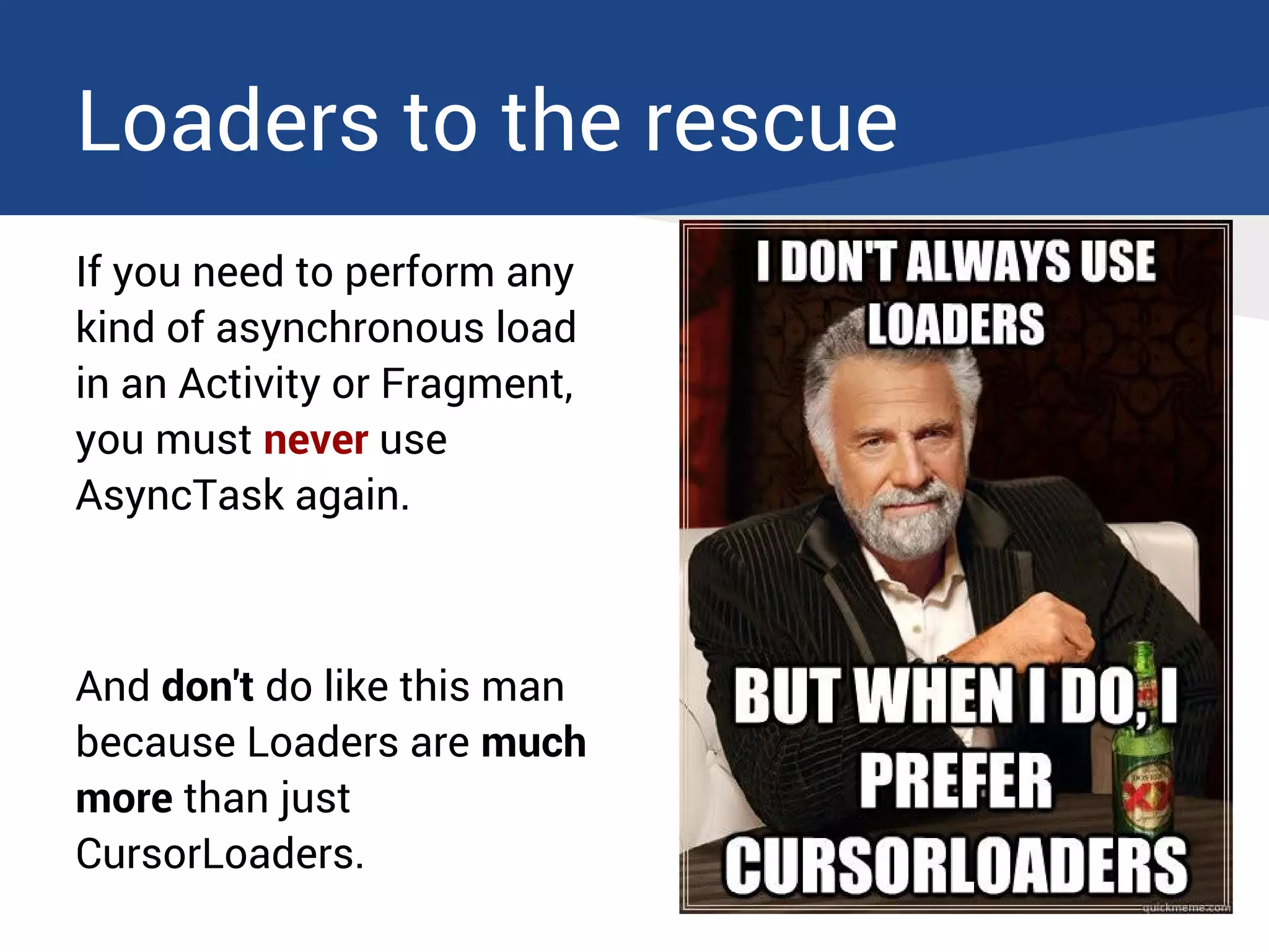 Loaders to the rescue
If you need to perform any
kind of asynchronous load
in an Activity or Fragment,
you must never use
AsyncTask again.
And don't do like this man
because Loaders are much
more than just
CursorLoaders.
 