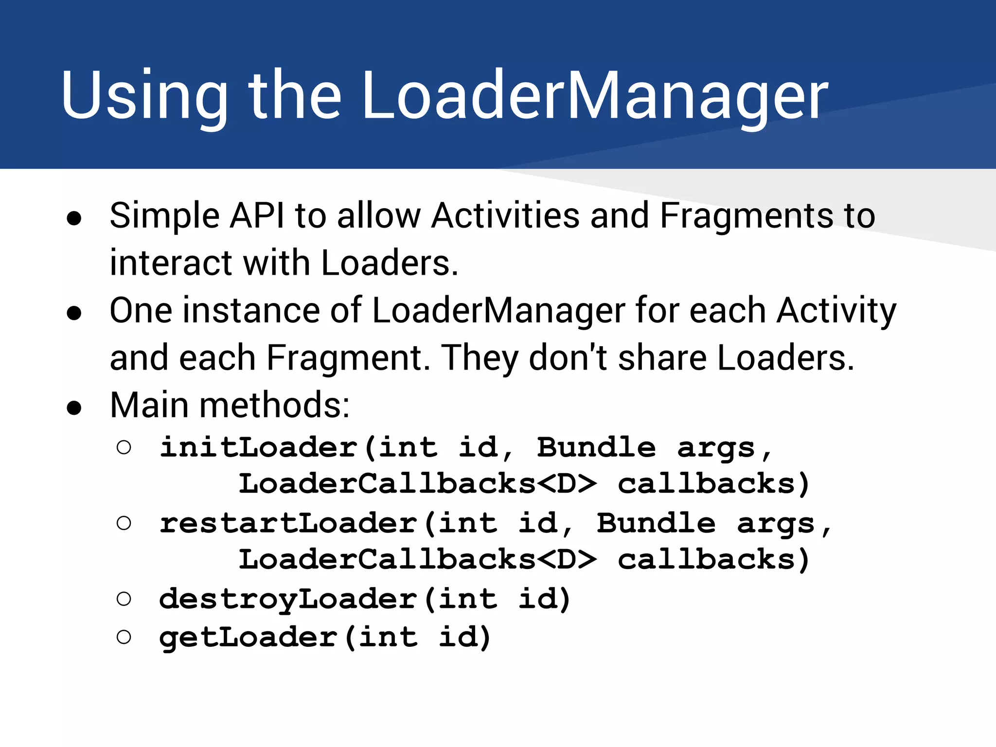 Using the LoaderManager
● Simple API to allow Activities and Fragments to
interact with Loaders.
● One instance of LoaderManager for each Activity
and each Fragment. They don't share Loaders.
● Main methods:
○ initLoader(int id, Bundle args,
LoaderCallbacks<D> callbacks)
○ restartLoader(int id, Bundle args,
LoaderCallbacks<D> callbacks)
○ destroyLoader(int id)
○ getLoader(int id)
 