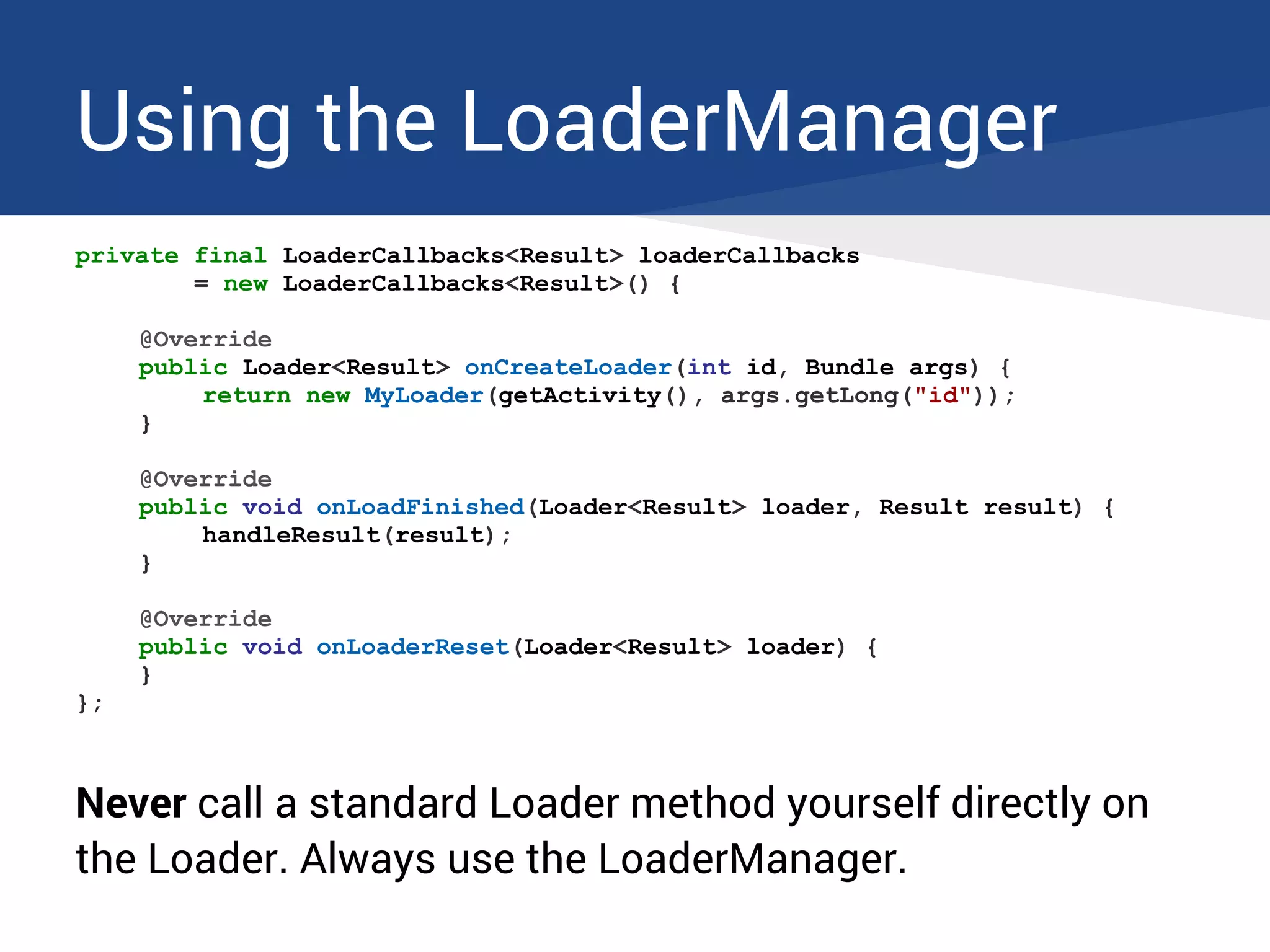Using the LoaderManager
private final LoaderCallbacks<Result> loaderCallbacks
= new LoaderCallbacks<Result>() {
@Override
public Loader<Result> onCreateLoader(int id, Bundle args) {
return new MyLoader(getActivity(), args.getLong("id"));
}
@Override
public void onLoadFinished(Loader<Result> loader, Result result) {
handleResult(result);
}
@Override
public void onLoaderReset(Loader<Result> loader) {
}
};
Never call a standard Loader method yourself directly on
the Loader. Always use the LoaderManager.
 