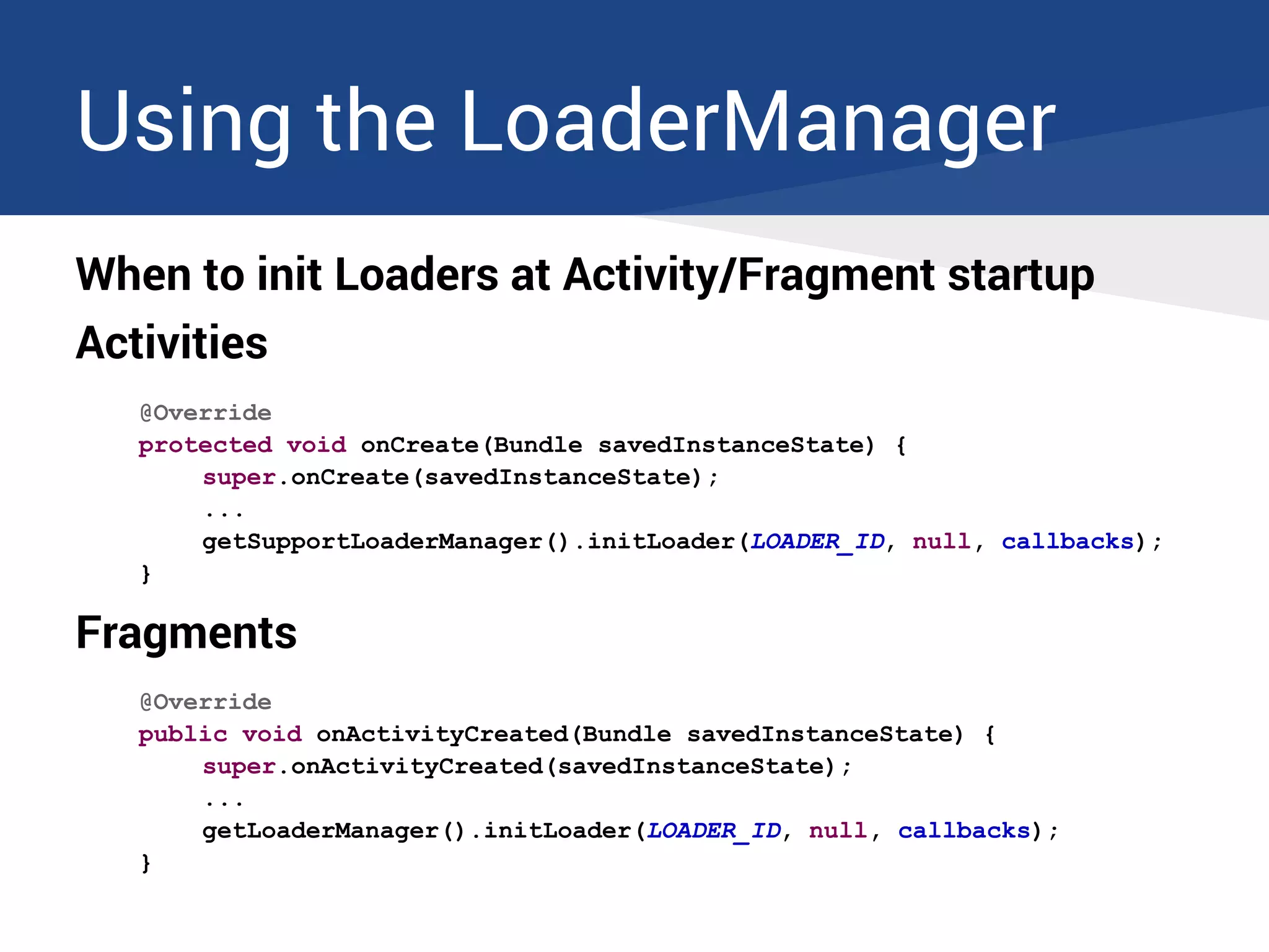 Using the LoaderManager
When to init Loaders at Activity/Fragment startup
Activities
@Override
protected void onCreate(Bundle savedInstanceState) {
super.onCreate(savedInstanceState);
...
getSupportLoaderManager().initLoader(LOADER_ID, null, callbacks);
}
Fragments
@Override
public void onActivityCreated(Bundle savedInstanceState) {
super.onActivityCreated(savedInstanceState);
...
getLoaderManager().initLoader(LOADER_ID, null, callbacks);
}
 
