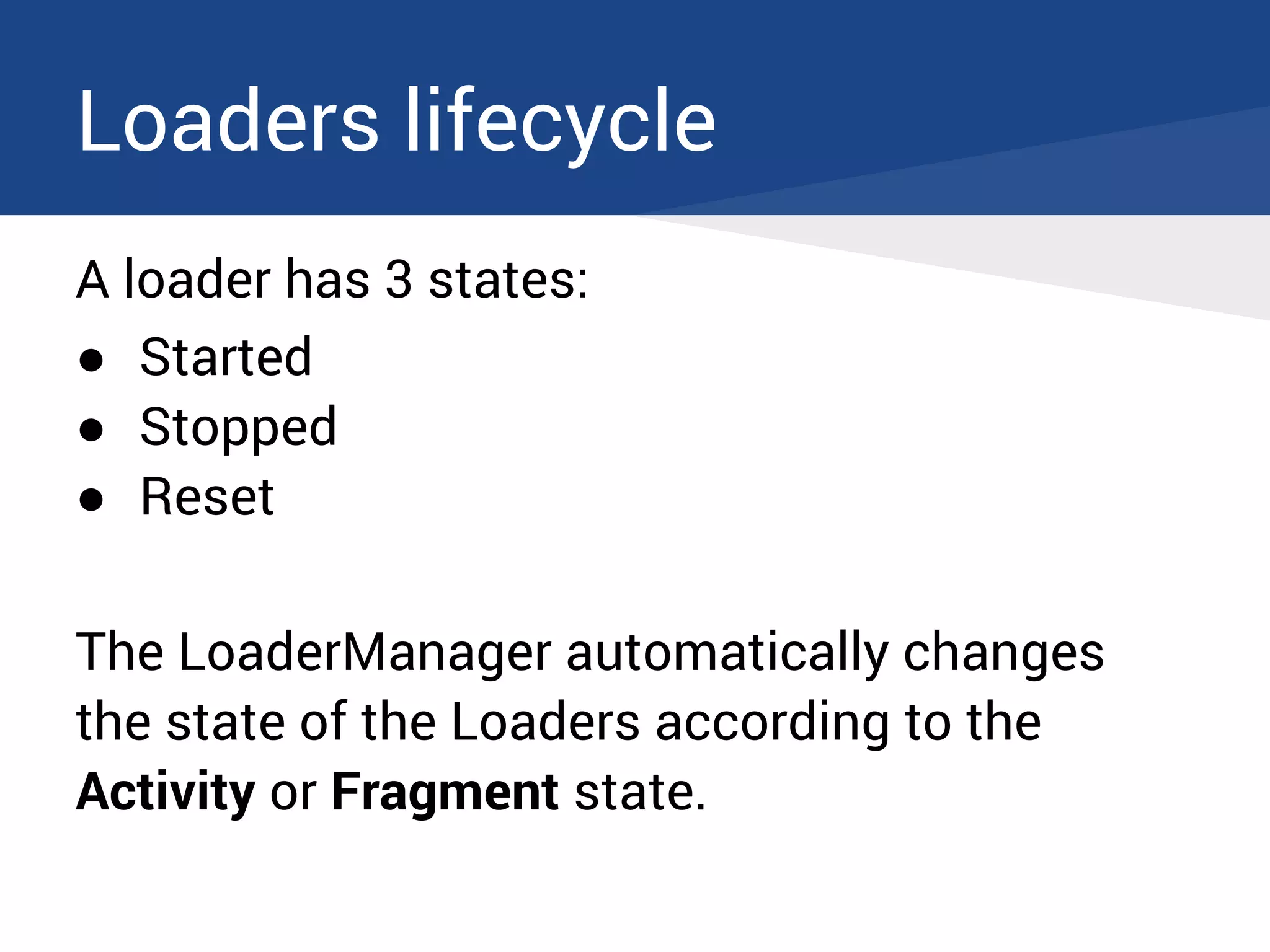 Loaders lifecycle
A loader has 3 states:
● Started
● Stopped
● Reset
The LoaderManager automatically changes
the state of the Loaders according to the
Activity or Fragment state.
 