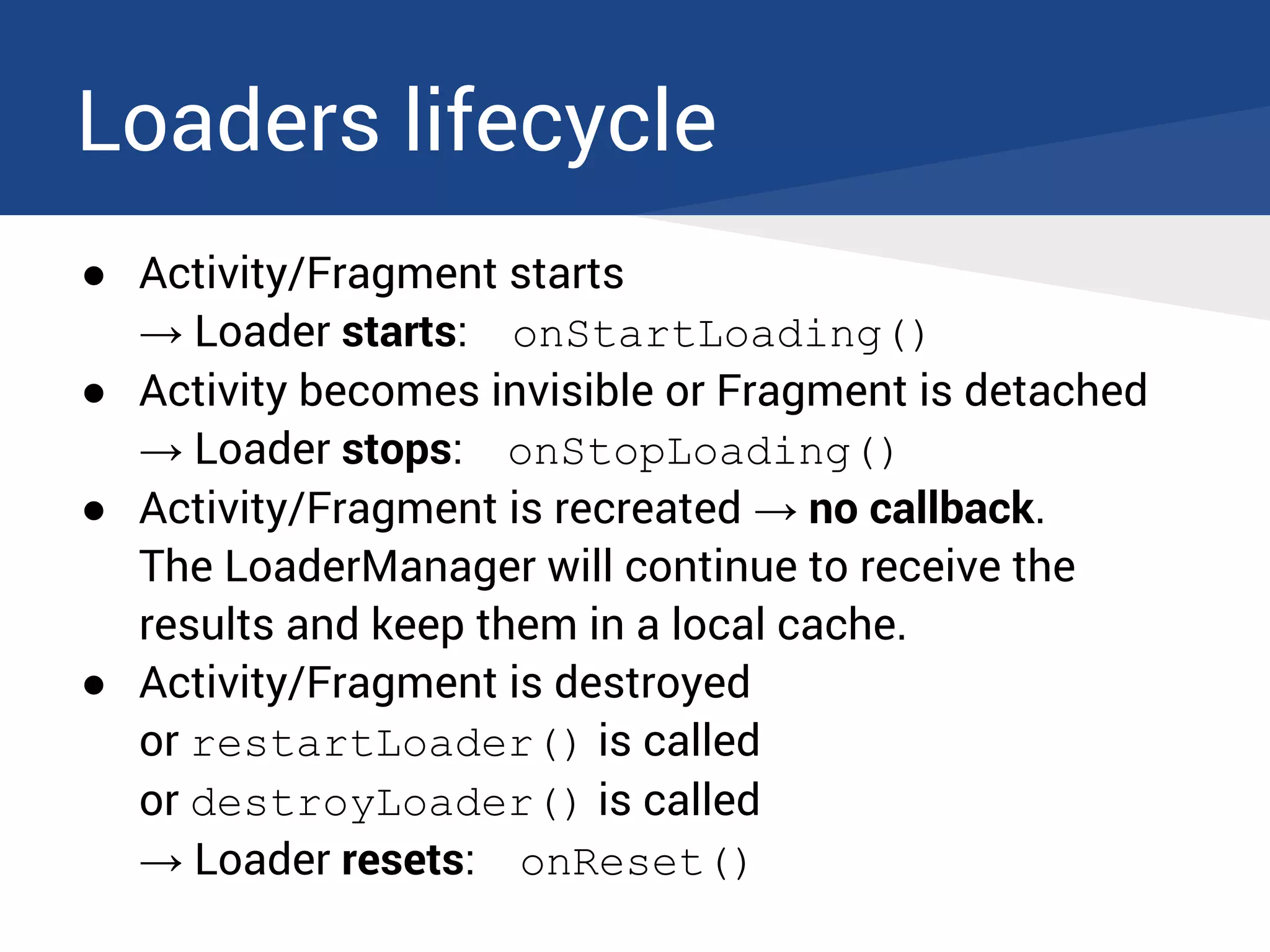 Loaders lifecycle
● Activity/Fragment starts
→ Loader starts: onStartLoading()
● Activity becomes invisible or Fragment is detached
→ Loader stops: onStopLoading()
● Activity/Fragment is recreated → no callback.
The LoaderManager will continue to receive the
results and keep them in a local cache.
● Activity/Fragment is destroyed
or restartLoader() is called
or destroyLoader() is called
→ Loader resets: onReset()
 