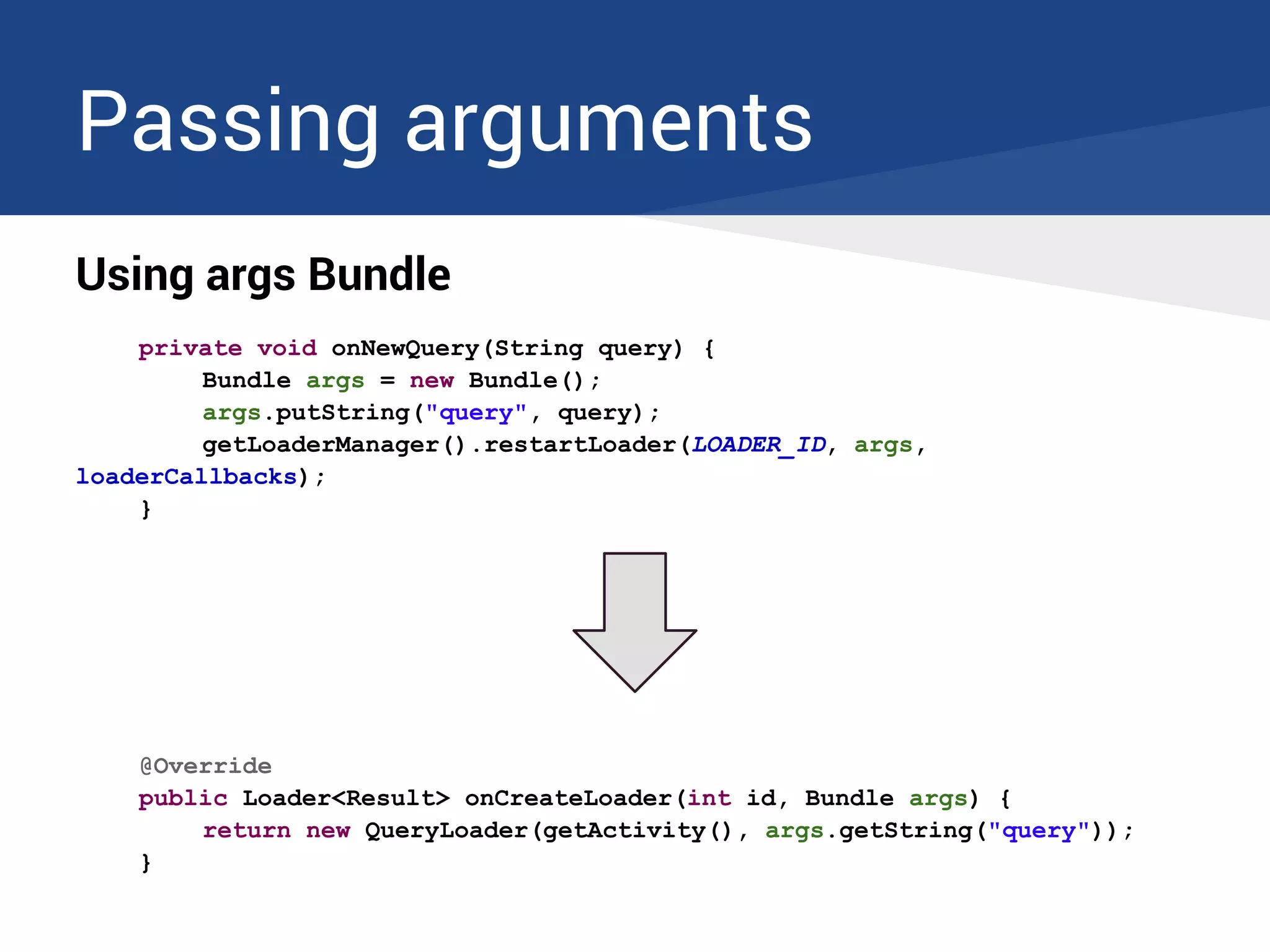 Passing arguments
Using args Bundle
private void onNewQuery(String query) {
Bundle args = new Bundle();
args.putString("query", query);
getLoaderManager().restartLoader(LOADER_ID, args,
loaderCallbacks);
}
@Override
public Loader<Result> onCreateLoader(int id, Bundle args) {
return new QueryLoader(getActivity(), args.getString("query"));
}
 