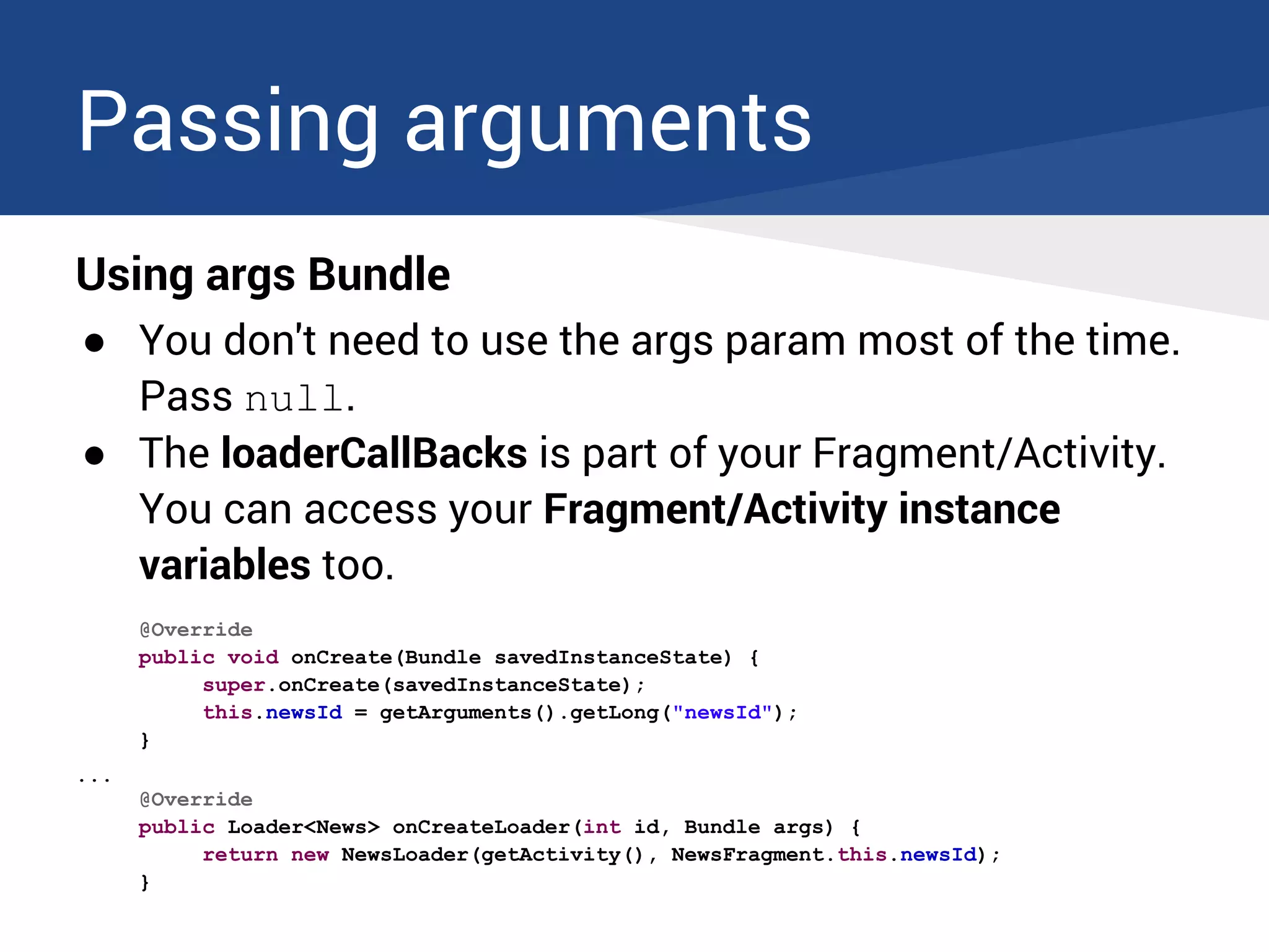Passing arguments
Using args Bundle
● You don't need to use the args param most of the time.
Pass null.
● The loaderCallBacks is part of your Fragment/Activity.
You can access your Fragment/Activity instance
variables too.
@Override
public void onCreate(Bundle savedInstanceState) {
super.onCreate(savedInstanceState);
this.newsId = getArguments().getLong("newsId");
}
...
@Override
public Loader<News> onCreateLoader(int id, Bundle args) {
return new NewsLoader(getActivity(), NewsFragment.this.newsId);
}
 
