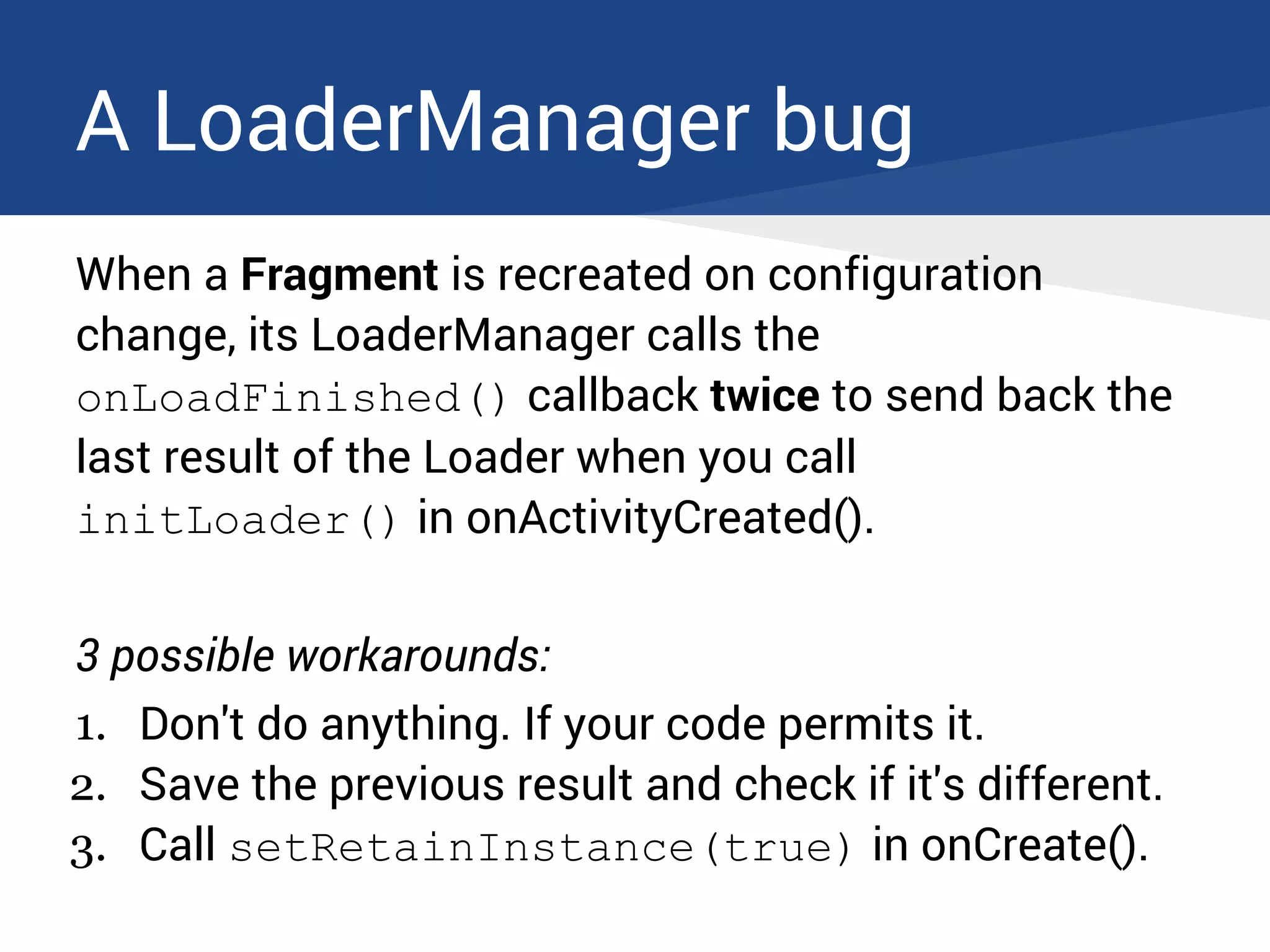 A LoaderManager bug
When a Fragment is recreated on configuration
change, its LoaderManager calls the
onLoadFinished() callback twice to send back the
last result of the Loader when you call
initLoader() in onActivityCreated().
3 possible workarounds:
1. Don't do anything. If your code permits it.
2. Save the previous result and check if it's different.
3. Call setRetainInstance(true) in onCreate().
 