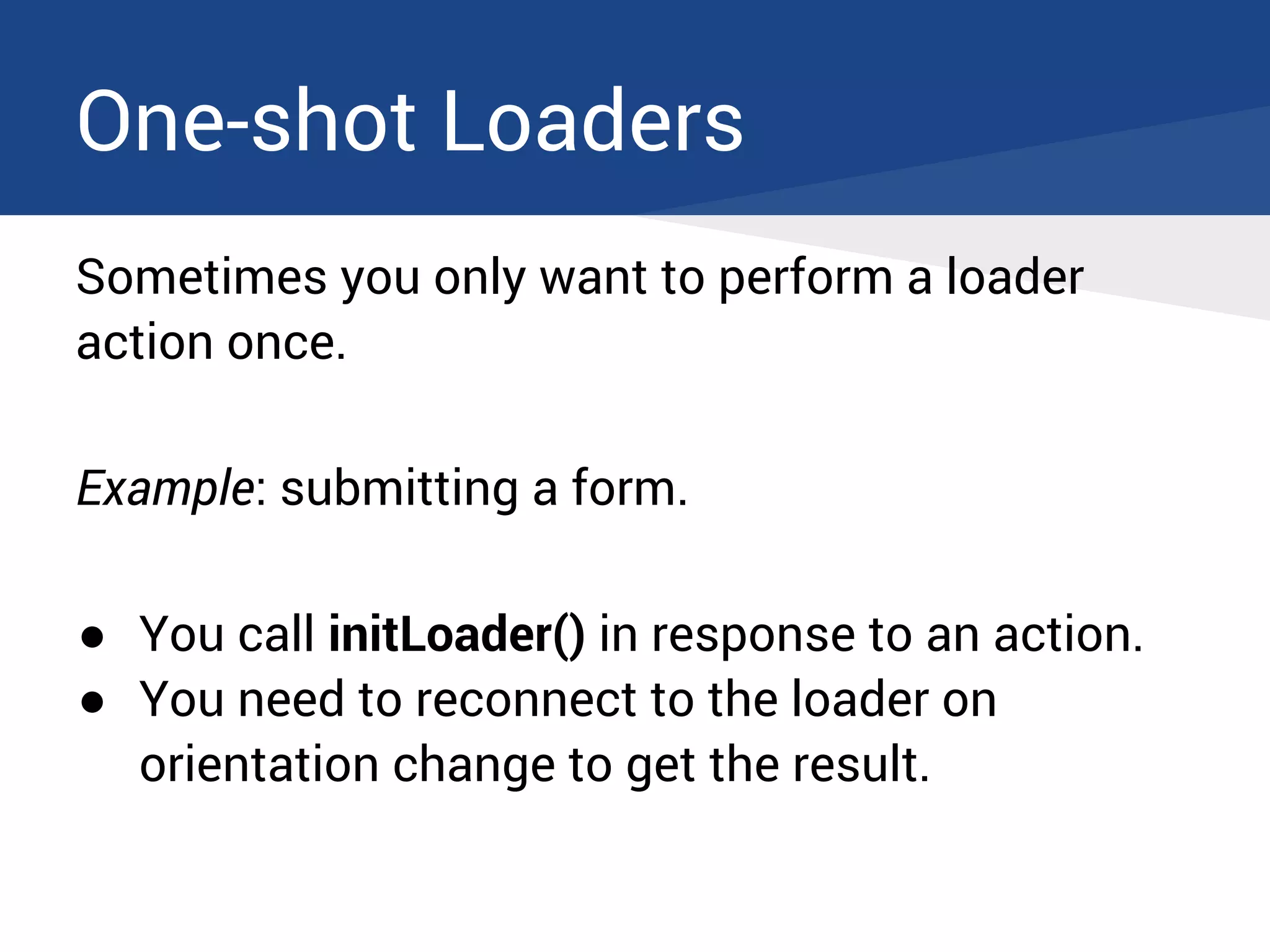 One-shot Loaders
Sometimes you only want to perform a loader
action once.
Example: submitting a form.
● You call initLoader() in response to an action.
● You need to reconnect to the loader on
orientation change to get the result.
 