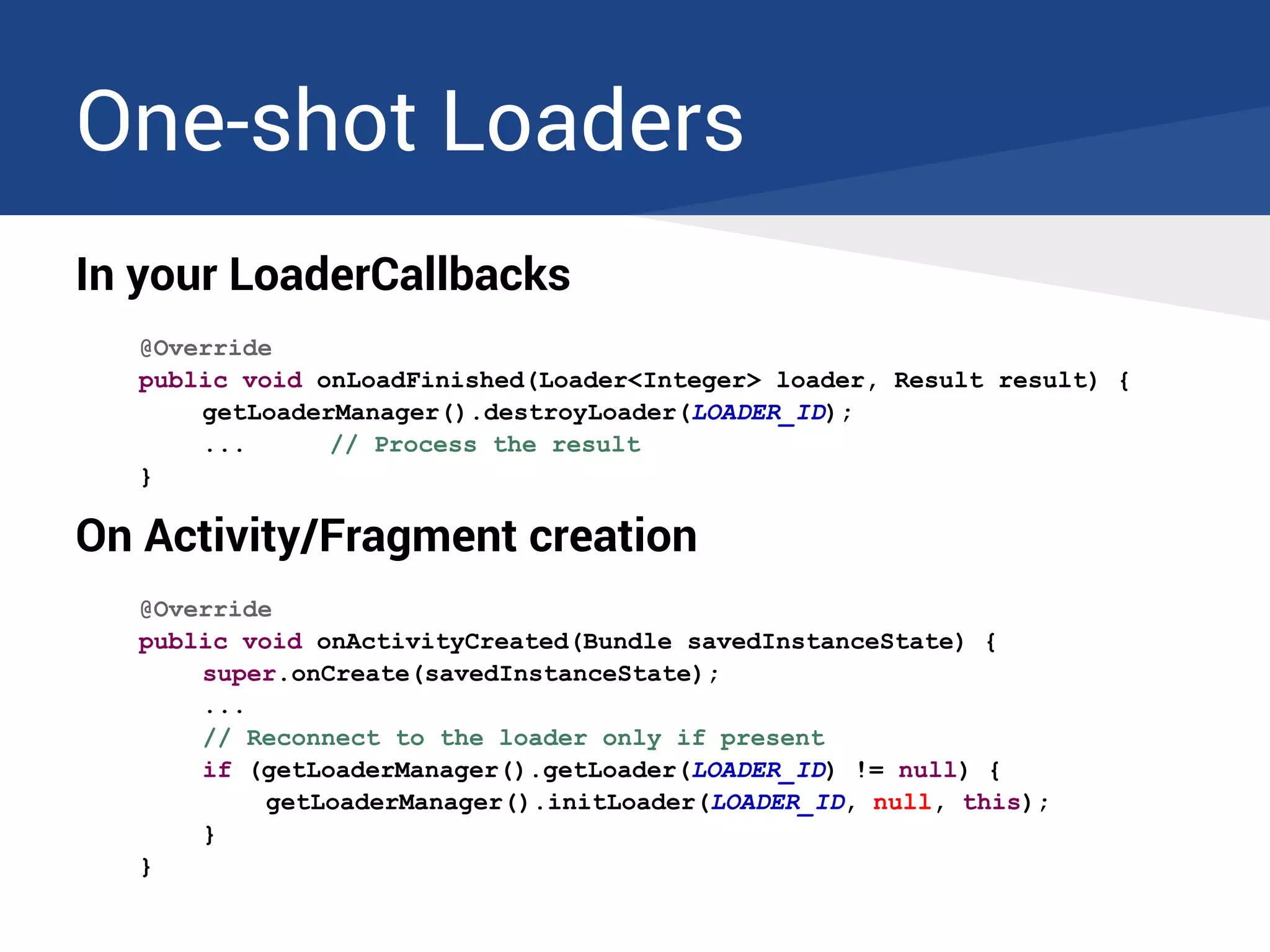 One-shot Loaders
In your LoaderCallbacks
@Override
public void onLoadFinished(Loader<Integer> loader, Result result) {
getLoaderManager().destroyLoader(LOADER_ID);
... // Process the result
}
On Activity/Fragment creation
@Override
public void onActivityCreated(Bundle savedInstanceState) {
super.onCreate(savedInstanceState);
...
// Reconnect to the loader only if present
if (getLoaderManager().getLoader(LOADER_ID) != null) {
getLoaderManager().initLoader(LOADER_ID, null, this);
}
}
 