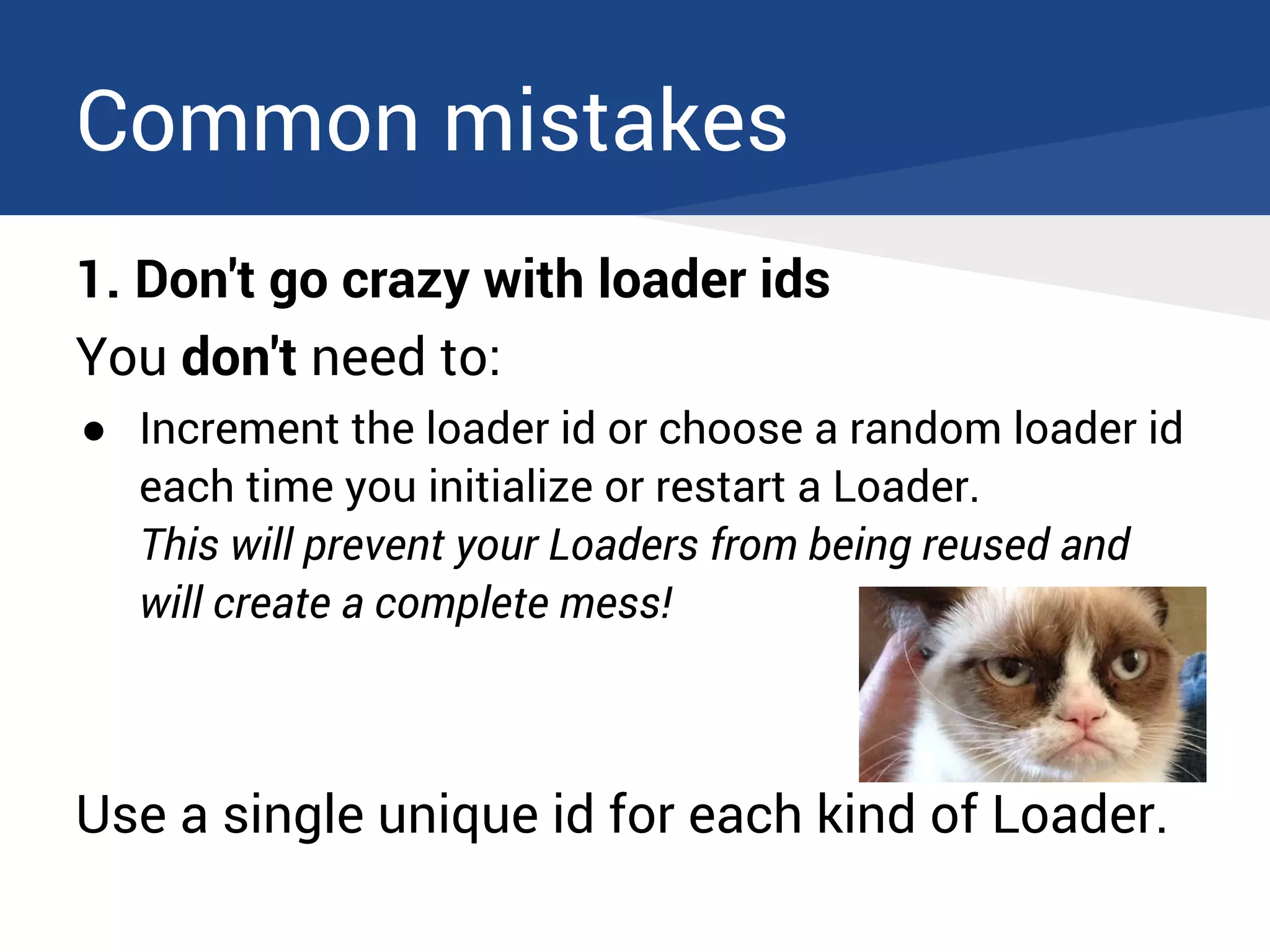 Common mistakes
1. Don't go crazy with loader ids
You don't need to:
● Increment the loader id or choose a random loader id
each time you initialize or restart a Loader.
This will prevent your Loaders from being reused and
will create a complete mess!
Use a single unique id for each kind of Loader.
 